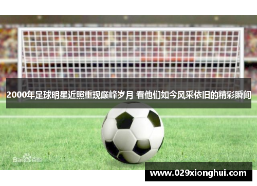 2000年足球明星近照重现巅峰岁月 看他们如今风采依旧的精彩瞬间