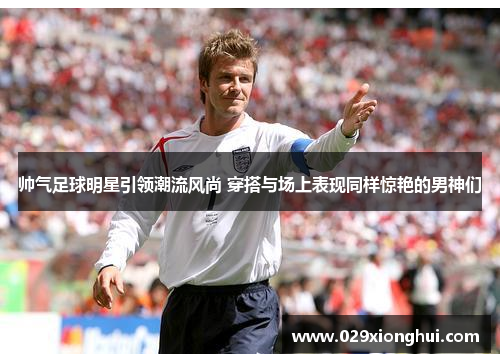 帅气足球明星引领潮流风尚 穿搭与场上表现同样惊艳的男神们