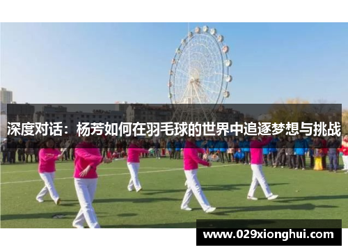 深度对话：杨芳如何在羽毛球的世界中追逐梦想与挑战