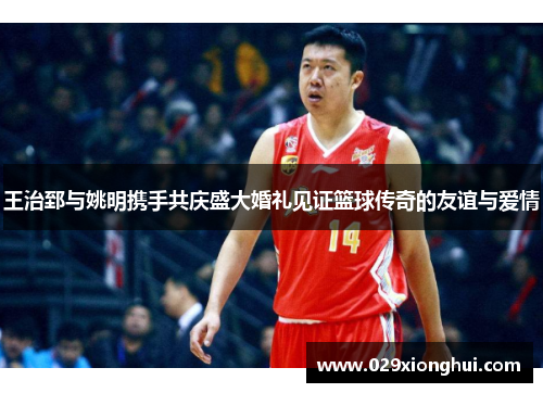 王治郅与姚明携手共庆盛大婚礼见证篮球传奇的友谊与爱情