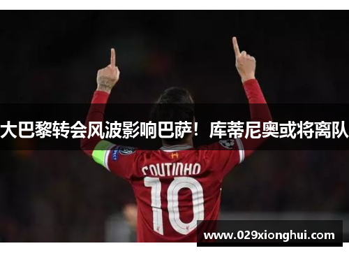 大巴黎转会风波影响巴萨！库蒂尼奥或将离队